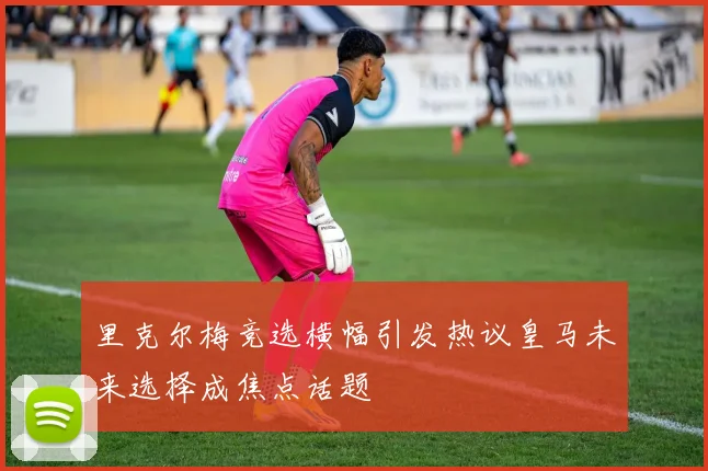 里克尔梅竞选横幅引发热议皇马未来选择成焦点话题