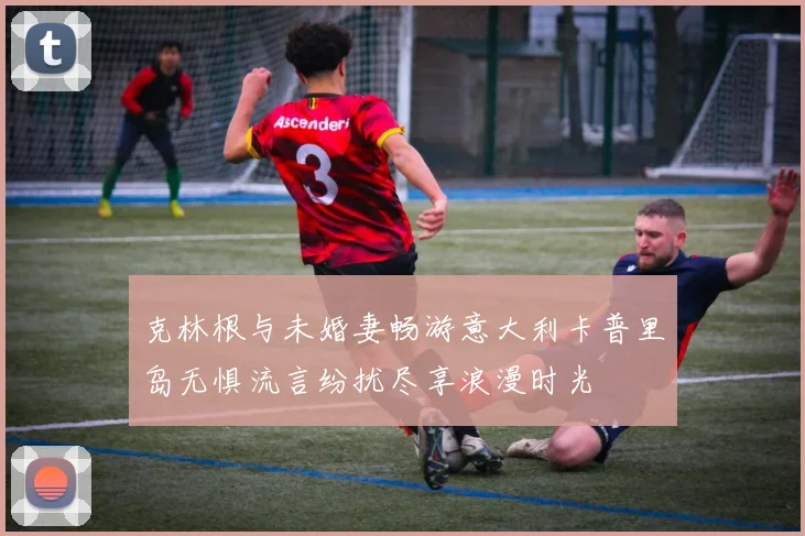 克林根与未婚妻畅游意大利卡普里岛无惧流言纷扰尽享浪漫时光