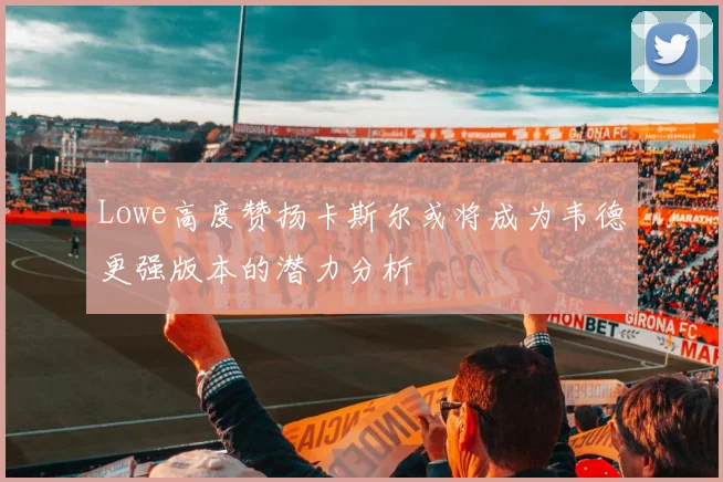 Lowe高度赞扬卡斯尔或将成为韦德更强版本的潜力分析