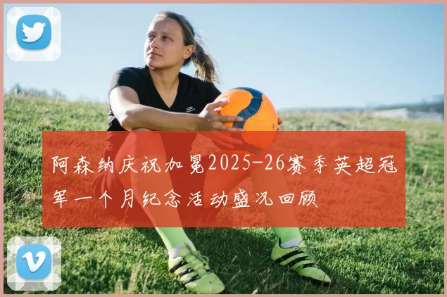 阿森纳庆祝加冕2025-26赛季英超冠军一个月纪念活动盛况回顾