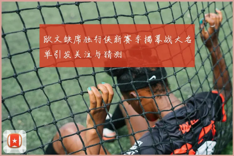 欧文缺席独行侠新赛季揭幕战大名单引发关注与猜测