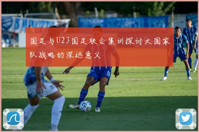 国足与U23国足联合集训探讨大国家队战略的深远意义
