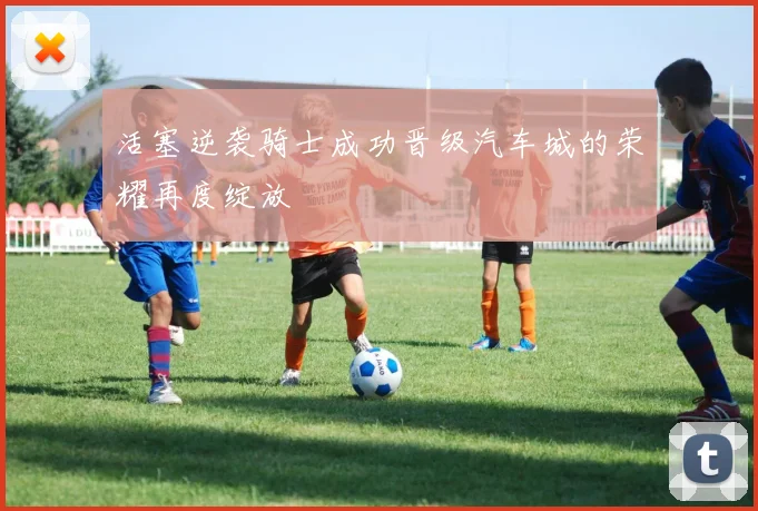 活塞逆袭骑士成功晋级汽车城的荣耀再度绽放