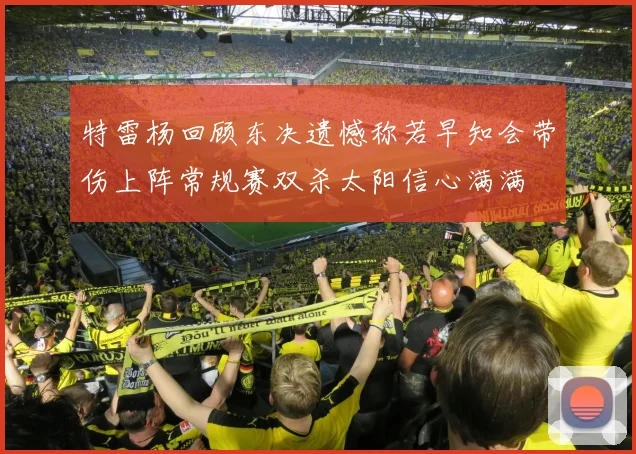 特雷杨回顾东决遗憾称若早知会带伤上阵常规赛双杀太阳信心满满