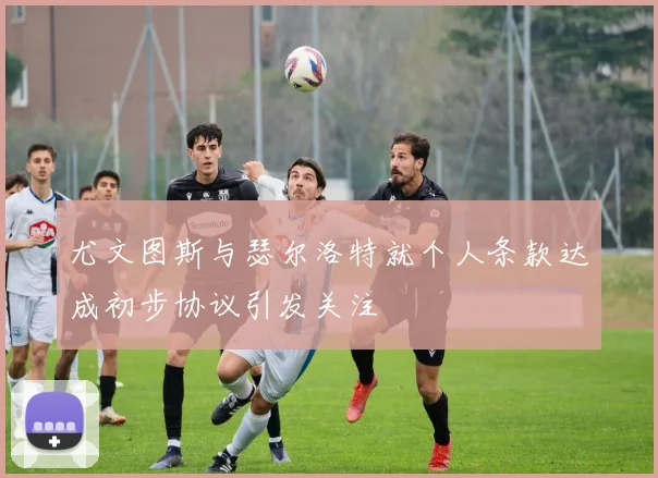 尤文图斯与瑟尔洛特就个人条款达成初步协议引发关注
