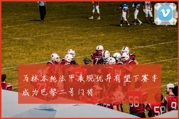 马林本轮法甲表现优异有望下赛季成为巴黎二号门将
