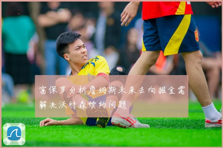 富保罗分析詹姆斯未来去向掘金需解决沃特森续约问题
