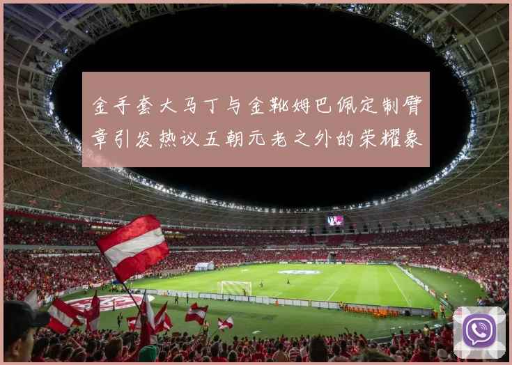 金手套大马丁与金靴姆巴佩定制臂章引发热议五朝元老之外的荣耀象征