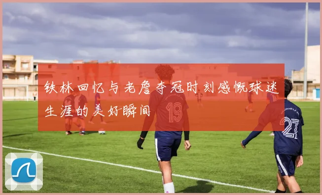 铁林回忆与老詹夺冠时刻感慨球迷生涯的美好瞬间
