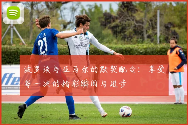 波罗谈与亚马尔的默契配合：享受每一次的精彩瞬间与进步