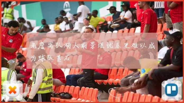 老詹离队湖人前景堪忧东里难以成为球队基石