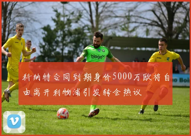 科纳特合同到期身价5000万欧将自由离开利物浦引发转会热议