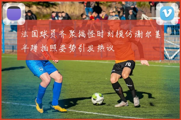 法国球员齐聚搞怪时刻模仿谢尔基半蹲拍照姿势引发热议