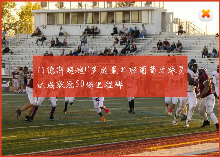 门德斯超越C罗成最年轻葡萄牙球员达成欧冠50场里程碑